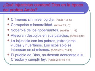 ¿Qué injusticias condenó Dios en la época
del profeta Amós?
 Crímenes sin misericordia. (Amós 1:3, 6)
 Corrupción e inmoralidad. (Amós 2:7, 8)
 Soberbia de los gobernantes. (Abdías 1:1-4)
 Atesoran despojos en sus palacios. (Amós 3:10)
 La injusticia con los pobres, extranjeros,
viudas y huérfanos. Los ricos solo se
interesan en sí mismos. (Amós 2:6, 7; 4:1)
 El pueblo de Dios, no desean acercarse a su
Creador y cumplir ley. (Amós 2:4; 4:6-11)
 