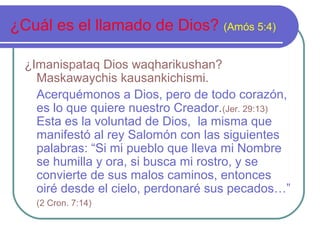 ¿Cuál es el llamado de Dios? (Amós 5:4)
¿Imanispataq Dios waqharikushan?
Maskawaychis kausankichismi.
Acerquémonos a Dios, pero de todo corazón,
es lo que quiere nuestro Creador.(Jer. 29:13)
Esta es la voluntad de Dios, la misma que
manifestó al rey Salomón con las siguientes
palabras: “Si mi pueblo que lleva mi Nombre
se humilla y ora, si busca mi rostro, y se
convierte de sus malos caminos, entonces
oiré desde el cielo, perdonaré sus pecados…”
(2 Cron. 7:14)
 