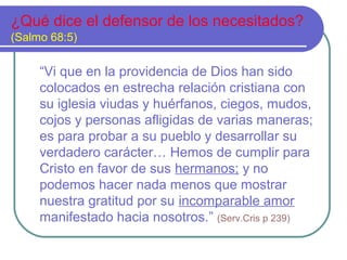 ¿Qué dice el defensor de los necesitados?
(Salmo 68:5)
“Vi que en la providencia de Dios han sido
colocados en estrecha relación cristiana con
su iglesia viudas y huérfanos, ciegos, mudos,
cojos y personas afligidas de varias maneras;
es para probar a su pueblo y desarrollar su
verdadero carácter… Hemos de cumplir para
Cristo en favor de sus hermanos; y no
podemos hacer nada menos que mostrar
nuestra gratitud por su incomparable amor
manifestado hacia nosotros.” (Serv.Cris p 239)
 
