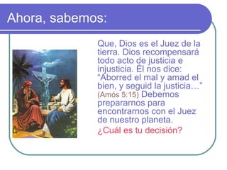 Ahora, sabemos:
Que, Dios es el Juez de la
tierra. Dios recompensará
todo acto de justicia e
injusticia. Él nos dice:
“Aborred el mal y amad el
bien, y seguid la justicia…”
(Amós 5:15) Debemos
prepararnos para
encontrarnos con el Juez
de nuestro planeta.
¿Cuál es tu decisión?
 