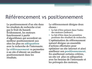 Référencement vs positionnement
Le positionnement d’un site dans
les résultats de recherche n’est
pas le fruit du hasard.
Évidemment, les moteurs
fonctionnent à partir
d’algorithmes qui accordent un
meilleur positionnement aux
sites les plus en adéquation
avec la recherche de l’internaute.
Le référencement va permettre
à un site d’obtenir un meilleur
positionnement dans les
résultats.
Le référencement désigne deux
choses :
 Le fait d’être présent dans l’index
des moteurs (indexer).
 Le fait d'être dans les premières
positions des résultats de recherche.
L’optimisation du référencement
naturel désigne un ensemble
d’actions effectuées pour
optimiser un site internet et ainsi
améliorer son positionnement.
En améliorant certains critères,
un site est plus en adéquation
avec les besoins de l’internaute et
les prérequis des moteurs,
 