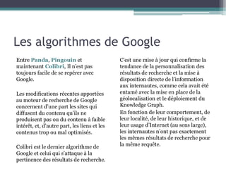 Les algorithmes de Google
Entre Panda, Pingouin et
maintenant Colibri, Il n’est pas
toujours facile de se repérer avec
Google.
Les modifications récentes apportées
au moteur de recherche de Google
concernent d’une part les sites qui
diffusent du contenu qu’ils ne
produisent pas ou du contenu à faible
intérêt, et, d’autre part, les liens et les
contenus trop ou mal optimisés.
Colibri est le dernier algorithme de
Google et celui qui s’attaque à la
pertinence des résultats de recherche.
C’est une mise à jour qui confirme la
tendance de la personnalisation des
résultats de recherche et la mise à
disposition directe de l’information
aux internautes, comme cela avait été
entamé avec la mise en place de la
géolocalisation et le déploiement du
Knowledge Graph.
En fonction de leur comportement, de
leur localité, de leur historique, et de
leur usage d’Internet (au sens large),
les internautes n’ont pas exactement
les mêmes résultats de recherche pour
la même requête.
 