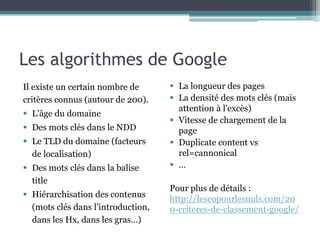 Les algorithmes de Google
Il existe un certain nombre de
critères connus (autour de 200).
 L’âge du domaine
 Des mots clés dans le NDD
 Le TLD du domaine (facteurs
de localisation)
 Des mots clés dans la balise
title
 Hiérarchisation des contenus
(mots clés dans l’introduction,
dans les Hx, dans les gras…)
 La longueur des pages
 La densité des mots clés (mais
attention à l’excès)
 Vitesse de chargement de la
page
 Duplicate content vs
rel=cannonical
 …
Pour plus de détails :
http://leseopourlesnuls.com/20
0-criteres-de-classement-google/
 