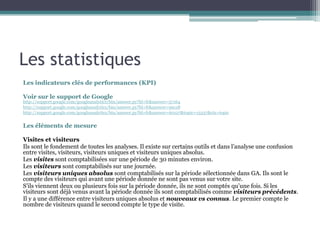 Les statistiques
Les indicateurs clés de performances (KPI)
Voir sur le support de Google
http://support.google.com/googleanalytics/bin/answer.py?hl=fr&answer=57164
http://support.google.com/googleanalytics/bin/answer.py?hl=fr&answer=99118
http://support.google.com/googleanalytics/bin/answer.py?hl=fr&answer=60127&topic=15337&ctx=topic
Les éléments de mesure
Visites et visiteurs
Ils sont le fondement de toutes les analyses. Il existe sur certains outils et dans l’analyse une confusion
entre visites, visiteurs, visiteurs uniques et visiteurs uniques absolus.
Les visites sont comptabilisées sur une période de 30 minutes environ.
Les visiteurs sont comptabilisés sur une journée.
Les visiteurs uniques absolus sont comptabilisés sur la période sélectionnée dans GA. Ils sont le
compte des visiteurs qui avant une période donnée ne sont pas venus sur votre site.
S’ils viennent deux ou plusieurs fois sur la période donnée, ils ne sont comptés qu’une fois. Si les
visiteurs sont déjà venus avant la période donnée ils sont comptabilisés comme visiteurs précédents.
Il y a une différence entre visiteurs uniques absolus et nouveaux vs connus. Le premier compte le
nombre de visiteurs quand le second compte le type de visite.
 