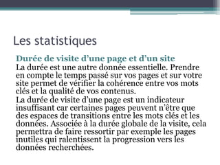 Les statistiques
Durée de visite d’une page et d’un site
La durée est une autre donnée essentielle. Prendre
en compte le temps passé sur vos pages et sur votre
site permet de vérifier la cohérence entre vos mots
clés et la qualité de vos contenus.
La durée de visite d’une page est un indicateur
insuffisant car certaines pages peuvent n’être que
des espaces de transitions entre les mots clés et les
données. Associée à la durée globale de la visite, cela
permettra de faire ressortir par exemple les pages
inutiles qui ralentissent la progression vers les
données recherchées.
 