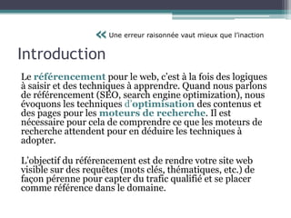 Introduction
Le référencement pour le web, c’est à la fois des logiques
à saisir et des techniques à apprendre. Quand nous parlons
de référencement (SEO, search engine optimization), nous
évoquons les techniques d’optimisation des contenus et
des pages pour les moteurs de recherche. Il est
nécessaire pour cela de comprendre ce que les moteurs de
recherche attendent pour en déduire les techniques à
adopter.
L’objectif du référencement est de rendre votre site web
visible sur des requêtes (mots clés, thématiques, etc.) de
façon pérenne pour capter du trafic qualifié et se placer
comme référence dans le domaine.
«Une erreur raisonnée vaut mieux que l’inaction
 
