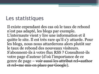 Les statistiques
Il existe cependant des cas où le taux de rebond
n’est pas adapté, les blogs par exemple.
L’internaute vient y lire une information et il
quitte le site. Il est très rare qu’il s’y attarde. Pour
les blogs, nous nous attarderons alors plutôt sur
le taux de rebond des nouveaux visiteurs.
S’abonnent-ils à votre flux RSS ? Consultent-ils
votre page d’auteur (d’où l’importance de ce
genre de page – voir aussi les attribut rel=author
et rel=me mis en place par Google).
 