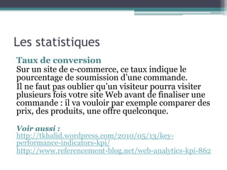 Les statistiques
Taux de conversion
Sur un site de e-commerce, ce taux indique le
pourcentage de soumission d’une commande.
Il ne faut pas oublier qu’un visiteur pourra visiter
plusieurs fois votre site Web avant de finaliser une
commande : il va vouloir par exemple comparer des
prix, des produits, une offre quelconque.
Voir aussi :
http://tkhalid.wordpress.com/2010/05/13/key-
performance-indicators-kpi/
http://www.referencement-blog.net/web-analytics-kpi-862
 
