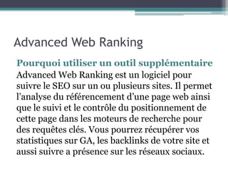 Advanced Web Ranking
Pourquoi utiliser un outil supplémentaire
Advanced Web Ranking est un logiciel pour
suivre le SEO sur un ou plusieurs sites. Il permet
l’analyse du référencement d’une page web ainsi
que le suivi et le contrôle du positionnement de
cette page dans les moteurs de recherche pour
des requêtes clés. Vous pourrez récupérer vos
statistiques sur GA, les backlinks de votre site et
aussi suivre a présence sur les réseaux sociaux.
 