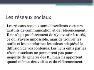 Les réseaux sociaux
Les réseaux sociaux sont d’excellents vecteurs
gratuits de communication et de référencement.
Il ne s’agit pas forcément de s’y investir à 100%,
ce qui s’avère impossible, mais de trouver les
outils et les plateformes les mieux adaptés à la
diffusion de vos contenus. Les liens émis par les
réseaux sociaux ne permettent pas pour la
majorité de générer des BL mais ils apportent
quand mêmes des visites et du référencement.
 