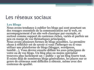 Les réseaux sociaux
Les Blogs
Nous avons tendance à oublier les blogs qui sont pourtant un
des rouages essentiels de la communication sur le web, en
accompagnement d’un site web classique par exemple, et
surtout comme support de contenus riches, variés et parfois un
peu en marge de vos thématiques principales.
Nous avons plusieurs formes de blogs possibles. La première
chose à réfléchir est de savoir si vous l’héberger ou si vous
utiliser une plateforme de blogs (blogger, wordpress,
tumblr…). Vous devrez ensuite définir les axes principaux de
votre ou de vos blogs. Un blog plus ou moins spécialisé
trouvera plus facilement un « public » qu’un blog fourre tout.
Il existe déjà de nombreux blogs généralistes, les places sur ce
genre de créneaux sont difficiles à obtenir, même avec des
contenus de qualité.
 