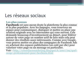 Les réseaux sociaux
Les plus connus
Facebook est sans aucun doute la plateforme la plus connue
et la plus populaire. Avec les fanpages, vous trouverez un
espace pour communiquer, dialoguer et mettre en place une
relation originale avec les internautes qui vous suivent. Cela
demande beaucoup d’investissement au départ, pour fédérer
autour de votre page un nombre actif de fans mais cela peut
donner des résultats assez intéressants. Comme avec Google,
vous pouvez mettre en place des campagnes de Facebook Ads
en achetant des espaces publicitaires (au coût par clic) pour
valoriser votre page ou un message en particulier.
Voir : http://conseilsenmarketing.blogspot.fr/2007/09/quel-
usage-professionnel-pour-facebook.html
 