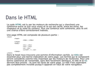 Dans le HTML
Le code HTML est lu par les moteurs de recherche qui y cherchent une
cohérence entre ce que vous voyez et ce qui est caché, entre les titres, les
chapeaux et le reste du contenu. Plus vos contenus sont cohérents, plus ils ont
une chance d’être correctement indexés.
Une page HTML est composée de plusieurs partie :
<html>
<head>
<title>…</title>
</head>
<body>
<h1>…</h1>
<h2>…</h2>
<p>…</p>
<a href=‘…’>…</a>
</body>
</html>
Dans le head nous trouvons une somme d’information cachée. Le title est
essentiel pour une bonne indexation de votre page. Les termes qui le composent
seront considérés comme très important par les moteurs de recherche. Pour une
bonne cohérence de l’ensemble, sans être forcément identique, le title et le h1
devront être proche : ils sont les titres de votre page. Le title n’est cependant
pas complètement invisible puisqu’il apparait en haut de votre navigateur.
 
