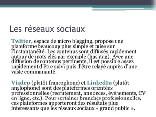 Les réseaux sociaux
Twitter, espace de micro blogging, propose une
plateforme beaucoup plus simple et mise sur
l’instantanéïté. Les contenus sont diffusés rapidement
autour de mots clés par exemple (hashtag). Avec une
diffusion de contenus pertinents, il est possible assez
rapidement d’être suivi puis d’être relayé auprès d’une
vaste communauté.
Viadeo (plutôt francophone) et LinkedIn (plutôt
anglophone) sont des plateformes orientées
professionnelles (recrutement, annonces, événements, CV
en ligne, etc.). Pour certaines branches professionnelles,
ces plateformes apporteront des résultats plus
intéressants que les réseaux sociaux « grand public ».
 