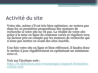 Activité du site
Votre site, même s’il est très bien optimiser, ne restera pas
dans les 10 premières propositions des moteurs de
recherche si votre site ne vit pas. La vitalité de votre site
grâce à la mise en ligne de contenus variés et réguliers sera
un facteur pris en compte par les moteurs de recherche qui
n’aime pas mettre en avant des sites inactifs.
Une fois votre site en ligne et bien référencé, il faudra donc
le mettre à jour régulièrement en optimisant un minimum
ceux-ci.
Voir sur l’écriture web :
http://fr.slideshare.net/erwantanguy/support-formation-
criture-web
 