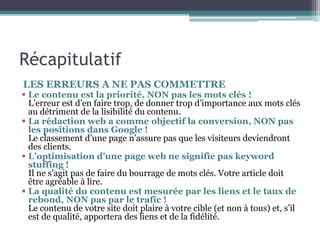 Récapitulatif
LES ERREURS A NE PAS COMMETTRE
 Le contenu est la priorité, NON pas les mots clés !
L’erreur est d’en faire trop, de donner trop d’importance aux mots clés
au détriment de la lisibilité du contenu.
 La rédaction web a comme objectif la conversion, NON pas
les positions dans Google !
Le classement d’une page n’assure pas que les visiteurs deviendront
des clients.
 L’optimisation d’une page web ne signifie pas keyword
stuffing !
Il ne s’agit pas de faire du bourrage de mots clés. Votre article doit
être agréable à lire.
 La qualité du contenu est mesurée par les liens et le taux de
rebond, NON pas par le trafic !
Le contenu de votre site doit plaire à votre cible (et non à tous) et, s’il
est de qualité, apportera des liens et de la fidélité.
 