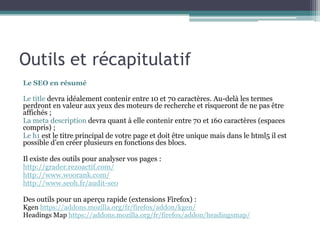 Outils et récapitulatif
Le SEO en résumé
Le title devra idéalement contenir entre 10 et 70 caractères. Au-delà les termes
perdront en valeur aux yeux des moteurs de recherche et risqueront de ne pas être
affichés ;
La meta description devra quant à elle contenir entre 70 et 160 caractères (espaces
compris) ;
Le h1 est le titre principal de votre page et doit être unique mais dans le html5 il est
possible d’en créer plusieurs en fonctions des blocs.
Il existe des outils pour analyser vos pages :
http://grader.rezoactif.com/
http://www.woorank.com/
http://www.seoh.fr/audit-seo
Des outils pour un aperçu rapide (extensions Firefox) :
Kgen https://addons.mozilla.org/fr/firefox/addon/kgen/
Headings Map https://addons.mozilla.org/fr/firefox/addon/headingsmap/
 