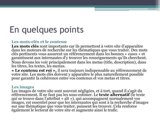 En quelques points
Les mots-clés et le contenu
Les mots clés sont importants car ils permettent à votre site d’apparaître
dans les moteurs de recherche sur les thématiques que vous traiter. Des mots
clés pertinents vous assurent un référencement dans les bonnes « cases » et
garantissent aux internautes d’y trouver les renseignements qu’ils cherchent.
Nous devons les voir principalement dans les metas (title, description), dans
les titres, les textes, les menus.
« Le contenu est roi », il sera toujours indispensable au référencement de
votre site. Les mots clés doivent y apparaître le plus naturellement possible
pour garantir la cohérence entre vos contenus et vos metas et titres.
Les images
Les images de votre site sont souvent négligées, et à tort, quand il s'agit du
référencement. Il ne faut pas les sous-estimer. Le texte alternatif (le texte
qui se trouve dans l’attribut « alt »), qui accompagnent normalement vos
images, est essentiel pour que les internautes qui sont à la recherche d'images
sur une thématique que vous traiter, puissent les trouver. Cela renforce
également le lectorat de votre site et augmente ainsi le trafic.
 