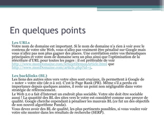 En quelques points
Les URLs
Votre nom de domaine est important. Si le nom de domaine n'a rien à voir avec le
contenu de votre site Web, vous n'allez pas vraiment être pénalisé sur Google mais
vous n'allez pas non plus gagner des places. Une corrélation entre vos thématiques
principales et votre nom de domaine sera un plus ainsi que l’optimisation de la
réécriture d’URL pour toutes les pages : il est préférable de voir
http://www.monDomaine.com/leSujetDemonArticle.html que
http://www.monDomaine.com/article.php?id=5.
Les backlinks (BL)
Les liens des autres sites vers votre sites sont cruciaux, ils permettent à Google de
« noter » votre site (de 0 à 10). C’est le Page Rank (PR). Même s’il a perdu en
importance depuis quelques années, il reste un point non négligeable dans votre
stratégie de référencement.
Le Web 2.0 a fait d'Internet un endroit plus sociable. Votre site doit être sociable
aussi ! La quantité des BL des sites vers le votre est considéré comme une preuve de
qualité. Google cherche cependant à pénaliser les mauvais BL (ce fut un des objectifs
de son nouvel algorithme Panda).
Vous devez avoir des BL de qualité, les plus pertinents possibles, si vous voulez voir
votre site monter dans les résultats de recherche (SERP).
 