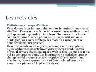 Les mots clés
Définir vos champs d’action
Vous devrez lister les mots clés les plus importants pour votre
site Web. De ces mots clés, certains seront inaccessibles : il est
pratiquement impossible d’être bien référencé sur un terme
comme voiture. Il ne s’agit pas de ne pas les utiliser mais
d’intégrer dans votre stratégie les mots clés synonymes ou
dans des domaines proches.
Ensuite, vous devrez analyser quels mots sont susceptibles
d’être recherchés pour trouver votre site, vos produits, vos
offres. Il arrive souvent qu’un site Web se focalise sur des mots
qui ne sont pas les bons. Les internautes ne maîtrisent pas le
champ lexical propre à votre entreprise. S’ils cherchent un
« ballon », ils ne taperont pas « référent rebondissant » ou
« outils scripteurs » à la place de stylos.
 