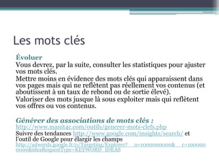 Les mots clés
Évoluer
Vous devrez, par la suite, consulter les statistiques pour ajuster
vos mots clés.
Mettre moins en évidence des mots clés qui apparaissent dans
vos pages mais qui ne reflètent pas réellement vos contenus (et
aboutissent à un taux de rebond ou de sortie élevé).
Valoriser des mots jusque là sous exploiter mais qui reflètent
vos offres ou vos contenus.
Générer des associations de mots clés :
http://www.manit4c.com/outils/generer-mots-clefs.php
Suivre des tendances http://www.google.com/insights/search/ et
l’outil de Google pour élargir les champs
http://adwords.google.fr/o/Targeting/Explorer?__u=1000000000&__c=100000
0000&ideaRequestType=KEYWORD_IDEAS
 