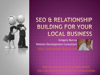 SEO & Relationship Building For Your Local BusineSs Gregory Burrus Website Development Consultant http://www.gregoryburrus.com Your Free Guide is Waiting Right Here!!! http://successismandatorytoday.com/seorelationships 