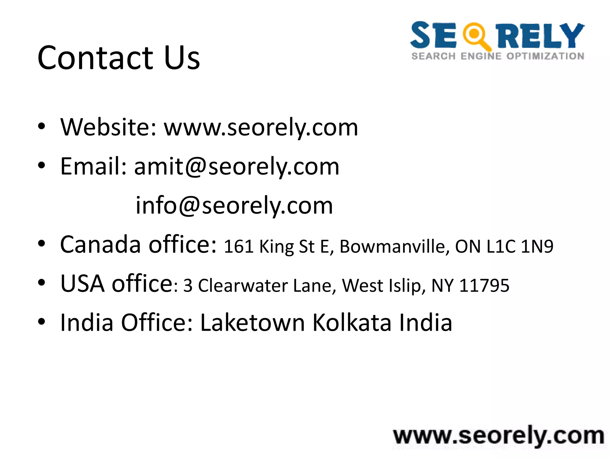 Contact Us
• Website: www.seorely.com
• Email: amit@seorely.com
info@seorely.com
• Canada office: 161 King St E, Bowmanville, ON L1C 1N9
• USA office: 3 Clearwater Lane, West Islip, NY 11795
• India Office: Laketown Kolkata India
 