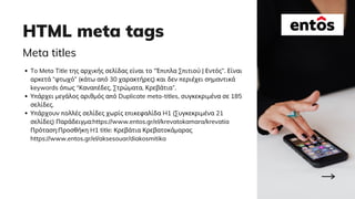 HTML meta tags
Meta titles
To Meta Title της αρχικής σελίδας είναι το “Έπιπλα Σπιτιού | Εντός”. Είναι
αρκετά “φτωχό” (κάτω από 30 χαρακτήρες) και δεν περιέχει σημαντικά
keywords όπως “Καναπέδες, Στρώματα, Κρεβάτια”.
Υπάρχει μεγάλος αριθμός από Duplicate meta-titles, συγκεκριμένα σε 185
σελίδες.
Υπάρχουν πολλές σελίδες χωρίς επικεφαλίδα H1 (Συγκεκριμένα 21
σελίδες) Παράδειγμα:https://www.entos.gr/el/krevatokamara/krevatia
Πρόταση:Προσθήκη H1 title: Κρεβάτια Κρεβατοκάμαρας
https://www.entos.gr/el/aksesouar/diakosmitika
 