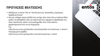ΠΡΟΤΑΣΕΙΣ ΒΕΛΤΙΩΣΗΣ
Αλλάζουμε το Meta Title σε “Έπιπλα Σπιτιού, Καναπέδες, Στρώματα,
Κρεβάτια | Εντός”
Να μην υπάρχει καμία σελίδα που να έχει ίδιο meta-title με κάποια άλλη,
πρέπει να αλλαχθούν όλα. Σε περίπτωση που αφορούν παραλλαγές του
ίδιου προϊόντος, πρέπει να συμπληρωθεί στον τίτλο κάποιο
χαρακτηριστικό που να τα διαχωρίζει.
Π.χ
https://www.entos.gr/el/paidiko-domatio/paidika-krevatia/mojo-1-detail 1
Υπερυψωμένο κρεβάτι
https://www.entos.gr/el/paidiko-domatio/mojo/mojo-1-detail
 