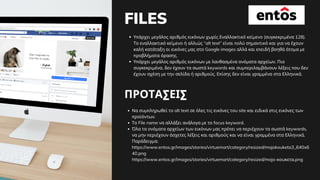 FILES
Υπάρχει μεγάλος αριθμός εικόνων χωρίς Εναλλακτικό κείμενο (συγκεκριμένα 128).
Το εναλλακτικό κείμενο ή αλλιώς “alt text” είναι πολύ σημαντικό και για να έχουν
καλή κατάταξη οι εικόνες μας στο Google images αλλά και επειδή βοηθά άτομα με
προβλήματα όρασης.
Υπάρχει μεγάλος αριθμός εικόνων με λανθασμένα ονόματα αρχείων. Πιο
συγκεκριμένα, δεν έχουν τα σωστά keywords και συμπεριλαμβάνουν λέξεις που δεν
έχουν σχέση με την σελίδα ή αριθμούς. Επίσης δεν είναι γραμμένα στα Ελληνικά.
ΠΡΟΤΑΣΕΙΣ
Να συμπληρωθεί το alt text σε όλες τις εικόνες του site και ειδικά στις εικόνες των
προϊόντων.
Το File name να αλλάξει ανάλογα με το focus keyword.
Όλα τα ονόματα αρχείων των εικόνων μας πρέπει να περιέχουν τα σωστά keywords,
να μην περιέχουν άσχετες λέξεις και αριθμούς και να είναι γραμμένα στα Ελληνικά.
Παράδειγμα:
https://www.entos.gr/images/stories/virtuemart/category/resized/mojokouketa3_640x6
40.png
https://www.entos.gr/images/stories/virtuemart/category/resized/mojo-κουκετα.png
 