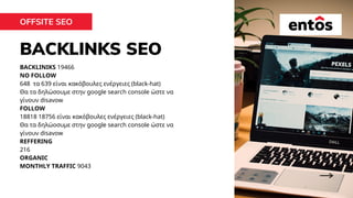 BACKLINKS SEO
OFFSITE SEO
BACKLINIKS 19466
NO FOLLOW
648 τα 639 είναι κακόβουλες ενέργειες (black-hat)
Θα τα δηλώσoυμε στην google search console ώστε να
γίνουν disavow
FOLLOW
18818 18756 είναι κακόβουλες ενέργειες (black-hat)
Θα τα δηλώοσυμε στην google search console ώστε να
γίνουν disavow
REFFERING
216
ORGANIC
MONTHLY TRAFFIC 9043
 