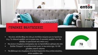 W
ΓΕΝΙΚΕΣ ΒΕΛΤΙΩΣΕΙΣ
Να γίνει σελίδα Blog στο site με επιπλέον κείμενα για τα προϊόντα
Να γίνουν επιμέρους κατηγορίες και να προστεθούν φίλτρα στο site
Σελίδα “Εταιρία” να εμπλουτιστεί γιατι το kw entos έχει 10-100
χιλιάδες search volume
Να βάλουμε και επιμέρους branded keywords όπως entos καναπες,
entos κρεβατι κλπ
(π.χ. Το ιδανικό κρεβάτι για το χώρο σας, Ο καναπές κρεβάτι που θα
αλλάξει το φοιτητικό σου σπίτι κ.α.)
 