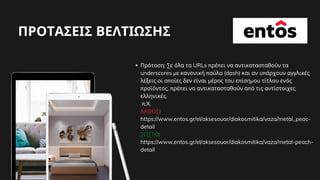 ΠΡΟΤΑΣΕΙΣ ΒΕΛΤΙΩΣΗΣ
Πρόταση: Σε όλα τα URLs πρέπει να αντικατασταθούν τα
underscores με κανονική παύλα (dash) και αν υπάρχουν αγγλικές
λέξεις οι οποίες δεν είναι μέρος του επίσημου τίτλου ενός
προϊόντος, πρέπει να αντικατασταθούν από τις αντίστοιχες
ελληνικές.
π.Χ.
ΛΑΘΟΣ:
https://www.entos.gr/el/aksesouar/diakosmitika/vaza/metal_peac-
detail
ΣΩΣΤΟ:
https://www.entos.gr/el/aksesouar/diakosmitika/vaza/metal-peach-
detail
 