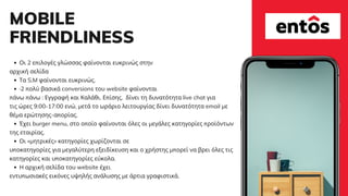 MOBILE
FRIENDLINESS
Οι 2 επιλογές γλώσσας φαίνονται ευκρινώς στην
Τα S.M φαίνονται ευκρινώς.
·2 πολύ βασικά conversions του website φαίνονται
Έχει burger menu, στο οποίο φαίνονται όλες οι μεγάλες κατηγορίες προϊόντων
Οι «μητρικές» κατηγορίες χωρίζονται σε
Η αρχική σελίδα του website έχει
αρχική σελίδα
πάνω πάνω : Εγγραφή και Καλάθι. Επίσης, δίνει τη δυνατότητα live chat για
τις ώρες 9:00-17:00 ενώ, μετά το ωράριο λειτουργίας δίνει δυνατότητα email με
θέμα ερώτησης-απορίας.
της εταιρίας.
υποκατηγορίες για μεγαλύτερη εξειδίκευση και ο χρήστης μπορεί να βρει όλες τις
κατηγορίες και υποκατηγορίες εύκολα.
εντυπωσιακές εικόνες υψηλής ανάλυσης με άρτια γραφιστικά.
 