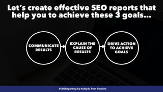 #SEOReporting by @aleyda from @orainti
COMMUNICATE
RESULTS
EXPLAIN THE
CAUSE OF
RESULTS
DRIVE ACTION
TO ACHIEVE
GOALS
Let’s create effective SEO reports that
help you to achieve these 3 goals…
 