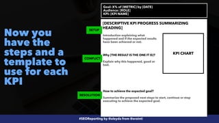 #SEOReporting by @aleyda from @orainti
Now you
have the
steps and a
template to
use for each
KPI
Goal: X% of [METRIC] by [DATE]


Audience: [ROLE]
 
KPI: [KPI NAME]
[DESCRIPTIVE KPI PROGRESS SUMMARIZING
HEADING]
Introduction explaining what
happened and if the expected results
have been achieved or not.
 
 
Why [THE RESULT IS THE ONE IT IS]?


Explain why this happened, good or
bad.
How to achieve the expected goal?


Summarize the proposed next steps to start, continue or stop
executing to achieve the expected goal.
RESOLUTION
CONFLICT
SETUP
KPI CHART
 