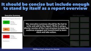#SEOReporting by @aleyda from @orainti
It should be concise but include enough
to stand by itself as a report overview
Executive Summary Data Appendix
PAGE 1 PAGE 2 PAGE 3
KPI 3
KPI 2 KPI 1
KPI 3
KPI 1
KPI 2
The executive summary should be the last to
write and add to the report. Write it using a
shorter version of the 3 act structure to keep the
audience engaged and incentivized to learn
more and take action.
Setup


Conflict


Resolution
Setup


Conflict


Resolution
Setup


Conflict


Resolution
SEO Goals Progress Overview
Conclusion
 