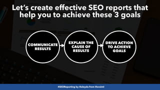 #SEOReporting by @aleyda from @orainti
COMMUNICATE
RESULTS
EXPLAIN THE
CAUSE OF
RESULTS
DRIVE ACTION
TO ACHIEVE
GOALS
Let’s create effective SEO reports that
help you to achieve these 3 goals
 