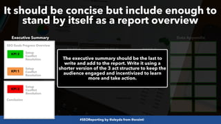 #SEOReporting by @aleyda from @orainti
It should be concise but include enough to
stand by itself as a report overview
Executive Summary Data Appendix
PAGE 1 PAGE 2 PAGE 3
KPI 3
KPI 2 KPI 1
KPI 3
KPI 1
KPI 2
The executive summary should be the last to
write and add to the report. Write it using a
shorter version of the 3 act structure to keep the
audience engaged and incentivized to learn
more and take action.
Setup
Conflict
Resolution
Setup
Conflict
Resolution
Setup
Conflict
Resolution
SEO Goals Progress Overview
Conclusion
 