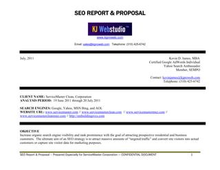 SEO REPORT & PROPOSAL
www.kjproweb.com
Email: sales@kjproweb.com Telephone: (310) 425-6742
SEO Report & Proposal – Prepared Especially for ServiceMaster Corporation --- CONFIDENTIAL DOCUMENT 1
July, 2011 Kevin D. James, MBA
Certified Google AdWords Individual
Yahoo Search Ambassador
Member, SEMPO
Contact: kevinjames@kjproweb.com
Telephone: (310) 425-6742
CLIENT NAME: ServiceMaster Clean, Corporation
ANALYSIS PERIOD: 19 June 2011 through 20 July 2011
SEARCH ENGINES: Google, Yahoo, MSN Bing, and AOL
WEBSITE URL: www.servicemaster.com // www.servicemasterclean.com // www.servicemastermnz.com //
www.servicemastercleanmnz.com // http://smbuildingsvcs.com
OBJECTIVE
Increase organic search engine visibility and rank prominence with the goal of attracting prospective residential and business
customers. The ultimate aim of an SEO strategy is to attract massive amounts of “targeted traffic” and convert site visitors into actual
customers or capture site visitor data for marketing purposes.
 
