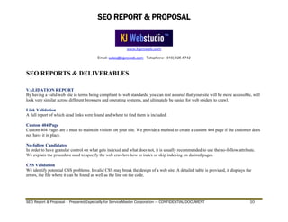 SEO REPORT & PROPOSAL
www.kjproweb.com
Email: sales@kjproweb.com Telephone: (310) 425-6742
SEO Report & Proposal – Prepared Especially for ServiceMaster Corporation --- CONFIDENTIAL DOCUMENT 10
SEO REPORTS & DELIVERABLES
VALIDATION REPORT
By having a valid web site in terms being compliant to web standards, you can rest assured that your site will be more accessible, will
look very similar across different browsers and operating systems, and ultimately be easier for web spiders to crawl.
Link Validation
A full report of which dead links were found and where to find them is included.
Custom 404 Page
Custom 404 Pages are a must to maintain visitors on your site. We provide a method to create a custom 404 page if the customer does
not have it in place.
No-follow Candidates
In order to have granular control on what gets indexed and what does not, it is usually recommended to use the no-follow attribute.
We explain the procedure used to specify the web crawlers how to index or skip indexing on desired pages.
CSS Validation
We identify potential CSS problems. Invalid CSS may break the design of a web site. A detailed table is provided, it displays the
errors, the file where it can be found as well as the line on the code.
 