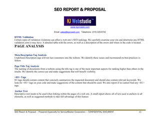 SEO REPORT & PROPOSAL
www.kjproweb.com
Email: sales@kjproweb.com Telephone: (310) 425-6742
SEO Report & Proposal – Prepared Especially for ServiceMaster Corporation --- CONFIDENTIAL DOCUMENT 11
HTML Validation
Certain types of validation violations can affect a web site’s SEO rankings. We carefully examine your site and determine any HTML
validation error it may have. A detailed table with the errors, as well as a description of the errors and where in the code is located.
PAGE ANALYSIS
Meta Description Tag Analysis
Undefined Description tags will not lure customers into the website. We identify these issues and recommend on best practices to
follow.
Page Title Tag Analysis
The naming of documents from a website using the title tag is one of the most important aspects for ranking higher than others in the
results. We identify the correct use and make suggestions that will benefit visibility.
<H1> Tags
H1 tags should contain content that concisely summarizes the requested document and should also contain relevant keywords. We
look for <H1> tags on your code and make suggestions of the content that should be used. We also report if we cannot find any <H1>
tags.
Anchor Text
Descriptive text needs to be used when linking within the pages of a web site. A small report shows all of text used in anchors in all
elements, as well as suggested methods to take full advantage of this feature.
 