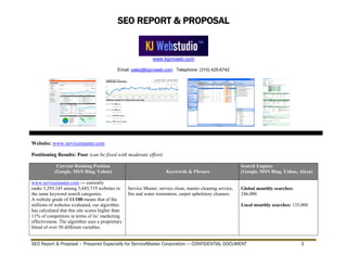 SEO REPORT & PROPOSAL
www.kjproweb.com
Email: sales@kjproweb.com Telephone: (310) 425-6742
SEO Report & Proposal – Prepared Especially for ServiceMaster Corporation --- CONFIDENTIAL DOCUMENT 3
Website: www.servicemaster.com
Positioning Results: Poor (can be fixed with moderate effort)
Current Ranking Position
(Google, MSN Bing, Yahoo) Keywords & Phrases
Search Engines
(Google, MSN Bing, Yahoo, Alexa)
www.servicemaster.com --- currently
ranks 3,293,145 among 3,685,719 websites in
the same keyword search categories.
A website grade of 11/100 means that of the
millions of websites evaluated, our algorithm
has calculated that this site scores higher than
11% of competitors in terms of its’ marketing
effectiveness. The algorithm uses a proprietary
blend of over 50 different variables.
Service Master, service clean, master cleaning service,
fire and water restoration, carpet upholstery cleaners.
Global monthly searches:
246,000
Local monthly searches: 135,000
 