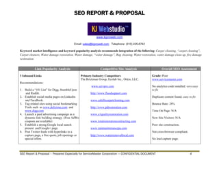 SEO REPORT & PROPOSAL
www.kjproweb.com
Email: sales@kjproweb.com Telephone: (310) 425-6742
SEO Report & Proposal – Prepared Especially for ServiceMaster Corporation --- CONFIDENTIAL DOCUMENT 4
Keyword market intelligence and keyword popularity analysis recommends integration of the following: Carpet cleaning, “carpet cleaning”,
Carpet cleaners, Water damage restoration, Water damage, “water damage”, Rug cleaning, Water restoration, water damage clean up, fire damage
restoration.
Link Popularity Analysis Competitive Site Analysis Overall SEO Assessment
3 Inbound Links
Recommendations:
1. Build a “101 List” for Digg, StumbleUpon
and Reddit.
2. Establish social media pages on Linkedin
and FaceBook.
3. Tag related sites using social bookmarking
Tools such as www.delicious.com and
www.digg.com
4. Launch a paid advertising campaign as a
dynamic link building strategy. (Free AdWords
coupons are available)
5. Establish a strong Google local search
present and Google+ page.
6. Post Twitter feeds with hyperlinks to a
capture page, a free quote, job openings or
special offers.
Primary Industry Competitors
The Brickman Group, Ecolab Inc., Orkin, LLC.
www.servpro.com
http://www.floodsupport.com
www.cahillscarpetcleaning.com
http://www.pdrestoration.com
www.a1qualityrestoration.com
www.totalrestorationcontracting.com
www.rammaintenancepa.com
http://www.waterremovallocal.com
Grade: Poor
www.servicemaster.com
No analytics code installed: very easy
to fix
Duplicate content found; easy to fix
Bounce Rate: 28%
Time On Page: N/A
New Site Visitors: N/A
Poor site construction.
Not cross-browser compliant.
No lead capture page.
 