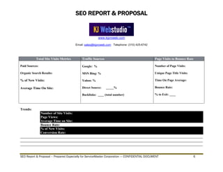 SEO REPORT & PROPOSAL
www.kjproweb.com
Email: sales@kjproweb.com Telephone: (310) 425-6742
SEO Report & Proposal – Prepared Especially for ServiceMaster Corporation --- CONFIDENTIAL DOCUMENT 6
Total Site Visits Metrics Traffic Sources Page Visits to Bounce Rate
Paid Sources:
Organic Search Results:
% of New Visits:
Average Time On Site:
Google: %
MSN Bing: %
Yahoo: %
Direct Source: _____%
Backlinks: ____ (total number)
Number of Page Visits:
Unique Page Title Visits:
Time On Page Average:
Bounce Rate:
% to Exit: ____
Trends:
Number of Site Visits:
Page Views:
Average Time on Site:
Bounce Rate:
% of New Visits:
Conversion Rate:
____________________________________________________________________________________________________________
____________________________________________________________________________________________________________
____________________________________________________________________________________________________________
 