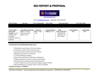 SEO REPORT & PROPOSAL
www.kjproweb.com
Email: sales@kjproweb.com Telephone: (310) 425-6742
SEO Report & Proposal – Prepared Especially for ServiceMaster Corporation --- CONFIDENTIAL DOCUMENT 7
No.# of Visits Revenue No.# Transactions Avg. Value Conversion Rate Per Visit Value
Pay-Per-Click Internal/External Links Meta-tags Custom 404 Page Blogs Press Releases Social Media
None with
Google; we will
include a PPC
campaign
inclusive with this
proposal.
Poor: 3 inbound
links; moderately
difficult to fix
Poor: Fix the
code.
Failure: None None on old site.
Excellent blog
capabilities on
new website.
None None
OVERVIEW OF PROPOSED SERVICES
1) Benchmark current status on the search engines
2) Competitive analysis for the main keywords
3) Keyword research and keyword density analysis
4) Backlinks and Anchor Text Analysis
5) Link Development Campaign
6) Search Term and Phrase Combination w/Integration
7) Manual submission of website to major search engines
6) Monitoring and maintaining search engine placement
7) Launch Google local search marketing campaign coupled with PPC.
8) Recommendations for ongoing content creation and updates
Monthly Investment - $2,300.00
 