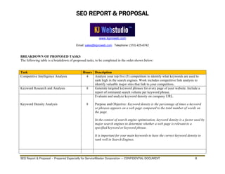 SEO REPORT & PROPOSAL
www.kjproweb.com
Email: sales@kjproweb.com Telephone: (310) 425-6742
SEO Report & Proposal – Prepared Especially for ServiceMaster Corporation --- CONFIDENTIAL DOCUMENT 8
BREAKDOWN OF PROPOSED TASKS
The following table is a breakdown of proposed tasks, to be completed in the order shown below:
Task Hours Description
Competitive Intelligence Analysis 4 Analyze your top five (5) competitors to identify what keywords are used to
rank high in the search engines. Work includes competitive link analysis to
identify valuable major sites that link to your competitors.
Keyword Research and Analysis 8 Generate targeted keyword phrases for every page of your website. Include a
report of estimated search volume per keyword phrase.
Keyword Density Analysis 8
Evaluate and analyze keyword density on company URL.
Purpose and Objective: Keyword density is the percentage of times a keyword
or phrases appears on a web page compared to the total number of words on
the page.
In the context of search engine optimization, keyword density is a factor used by
major search engines to determine whether a web page is relevant to a
specified keyword or keyword phrase.
It is important for your main keywords to have the correct keyword density to
rank well in Search Engines.
 