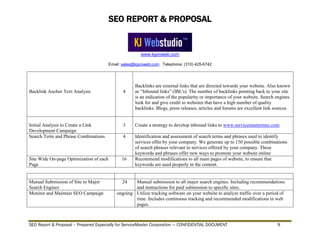 SEO REPORT & PROPOSAL
www.kjproweb.com
Email: sales@kjproweb.com Telephone: (310) 425-6742
SEO Report & Proposal – Prepared Especially for ServiceMaster Corporation --- CONFIDENTIAL DOCUMENT 9
Backlink Anchor Text Analysis 4
Backlinks are external links that are directed towards your website. Also known
as “Inbound links” (IBL's). The number of backlinks pointing back to your site
is an indication of the popularity or importance of your website. Search engines
look for and give credit to websites that have a high number of quality
backlinks. Blogs, press releases, articles and forums are excellent link sources.
Initial Analysis to Create a Link
Development Campaign
3 Create a strategy to develop inbound links to www.servicemastermnz.com
Search Term and Phrase Combinations 4 Identification and assessment of search terms and phrases used to identify
services offer by your company. We generate up to 150 possible combinations
of search phrases relevant to services offered by your company. These
keywords and phrases offer new ways to promote your website online
Site Wide On-page Optimization of each
Page
16 Recommend modifications to all main pages of website, to ensure that
keywords are used properly in the content.
Manual Submission of Site to Major
Search Engines
24 Manual submission to all major search engines. Including recommendations
and instructions for paid submission to specific sites.
Monitor and Maintain SEO Campaign ongoing Utilize tracking software on your website to analyze traffic over a period of
time. Includes continuous tracking and recommended modifications in web
pages.
 