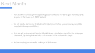 Next Month
● Next month we will be optimising all images across the site in order to gain more keywords
showing in the image pack (SERP feature).
● We will also be starting the first batch of link building: the first outreach campaign will be
launched industry related blogs.
● Also, we will be leveraging the natural backlinks we gained when launching the new pages
this month, by adding internal links to direct users to the main service pages.
● Audit missed opportunities for ranking in SERP features.
 