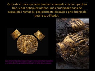 Cerca de él yacía un bebé también adornado con oro, quizá su
hijo, y por debajo de ambos, una enmarañada capa de
esqueletos humanos, posiblemente esclavos o prisioneros de
guerra sacrificados.

Los ornamentos excavados incluyen unos pequeños brazaletes
y un peto, hechos probablemente para el bebé de un cacique.

 